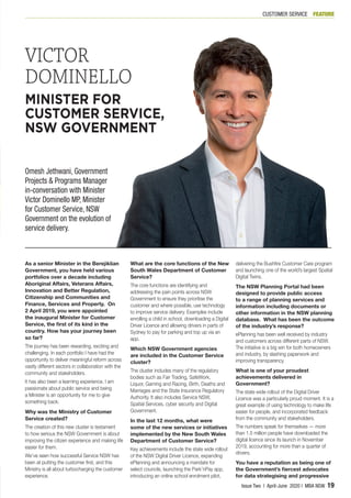As a senior Minister in the Berejiklian
Government, you have held various
portfolios over a decade including
Aboriginal Affairs, Veterans Affairs,
Innovation and Better Regulation,
Citizenship and Communities and
Finance, Services and Property. On
2 April 2019, you were appointed
the inaugural Minister for Customer
Service, the first of its kind in the
country. How has your journey been
so far?
The journey has been rewarding, exciting and
challenging. In each portfolio I have had the
opportunity to deliver meaningful reform across
vastly different sectors in collaboration with the
community and stakeholders.
It has also been a learning experience. I am
passionate about public service and being
a Minister is an opportunity for me to give
something back.
Why was the Ministry of Customer
Service created?
The creation of this new cluster is testament
to how serious the NSW Government is about
improving the citizen experience and making life
easier for them.
We’ve seen how successful Service NSW has
been at putting the customer first, and this
Ministry is all about turbocharging the customer
experience.
What are the core functions of the New
South Wales Department of Customer
Service?
The core functions are identifying and
addressing the pain points across NSW
Government to ensure they prioritise the
customer and where possible, use technology
to improve service delivery. Examples include
enrolling a child in school, downloading a Digital
Driver Licence and allowing drivers in parts of
Sydney to pay for parking and top up via an
app.
Which NSW Government agencies
are included in the Customer Service
cluster?
The cluster includes many of the regulatory
bodies such as Fair Trading, SafeWork,
Liquor, Gaming and Racing, Birth, Deaths and
Marriages and the State Insurance Regulatory
Authority. It also includes Service NSW,
Spatial Services, cyber security and Digital
Government.
In the last 12 months, what were
some of the new services or initiatives
implemented by the New South Wales
Department of Customer Service?
Key achievements include the state wide rollout
of the NSW Digital Driver Licence, expanding
ePlanning and announcing a mandate for
select councils, launching the Park’nPay app,
introducing an online school enrolment pilot,
delivering the Bushfire Customer Care program
and launching one of the world’s largest Spatial
Digital Twins.
The NSW Planning Portal had been
designed to provide public access
to a range of planning services and
information including documents or
other information in the NSW planning
database. What has been the outcome
of the industry’s response?
ePlanning has been well received by industry
and customers across different parts of NSW.
The initiative is a big win for both homeowners
and industry, by slashing paperwork and
improving transparency.
What is one of your proudest
achievements delivered in
Government?
The state wide rollout of the Digital Driver
Licence was a particularly proud moment. It is a
great example of using technology to make life
easier for people, and incorporated feedback
from the community and stakeholders.
The numbers speak for themselves — more
than 1.5 million people have downloaded the
digital licence since its launch in November
2019, accounting for more than a quarter of
drivers.
You have a reputation as being one of
the Government’s fiercest advocates
for data strategising and progressive
VICTOR
DOMINELLO
MINISTER FOR
CUSTOMER SERVICE,
NSW GOVERNMENT
Omesh Jethwani, Government
Projects & Programs Manager
in-conversation with Minister
Victor Dominello MP, Minister
for Customer Service, NSW
Government on the evolution of
service delivery.
FEATURECUSTOMER SERVICE
Issue Two | April-June 2020 | MBA NSW 19
 