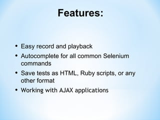 Features:


•   Easy record and playback
•   Autocomplete for all common Selenium
    commands
•   Save tests as HTML, Ruby scripts, or any
    other format
•   Working with AJAX applications
 