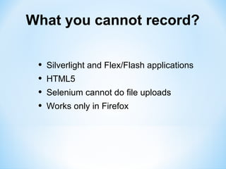What you cannot record?


 •   Silverlight and Flex/Flash applications
 •   HTML5
 •   Selenium cannot do file uploads
 •   Works only in Firefox
 