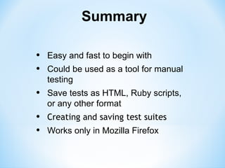 Summary

•   Easy and fast to begin with
•   Could be used as a tool for manual
    testing
•   Save tests as HTML, Ruby scripts,
    or any other format
•   Creating and saving test suites
•   Works only in Mozilla Firefox
 