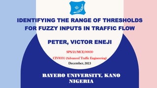 BAYERO UNIVERSITY, KANO
NIGERIA
SPS/21/MCE/00030
CIV8331 (Advanced Traffic Engineering)
December, 2023
IDENTIFYING THE RANGE OF THRESHOLDS
FOR FUZZY INPUTS IN TRAFFIC FLOW
PETER, VICTOR ENEJI
 