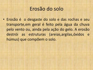 Erosão do solo
• Erosão é o desgaste do solo e das rochas e seu
transporte,em geral é feito pela água da chuva
pelo vento ou, ainda pela ação do gelo. A erosão
destrói as estruturas (areias,argilas,óxidos e
húmus) que compõem o solo.
 