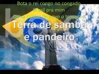 Bota o rei congo no congado
Brasil pra mim
Deixa cantar de novo o trovador

 