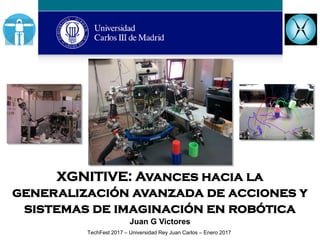 XGNITIVE: Avances hacia la
generalización avanzada de acciones y
sistemas de imaginación en robótica
Juan G Victores
TechFest 2017 – Universidad Rey Juan Carlos – Enero 2017
 