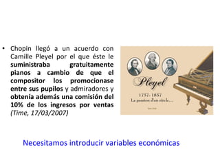 Chopin llegó a un acuerdo con Camille Pleyel por el que éste le  suministraba gratuitamente pianos a cambio de que el compositor los promocionase entre sus pupilos  y admiradores y  obtenía además una comisión del 10% de los ingresos por ventas  (Time, 17/03/2007) Necesitamos introducir variables económicas 
