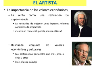 La importancia de los valores económicos  La renta como una restricción de supervivencia La necesidad de obtener unos ingresos mínimos condiciona la producción ¿teatro no comercial, poesía, música clásica? Búsqueda conjunta de valores económicos y culturales Las preferencias personales dan más peso a unos u otros Cine, música popular  EL ARTISTA 