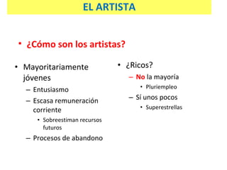 Mayoritariamente jóvenes Entusiasmo Escasa remuneración corriente Sobreestiman recursos futuros Procesos de abandono ¿Ricos? No  la mayoría Pluriempleo Sí unos pocos Superestrellas ¿Cómo son los artistas? EL ARTISTA 