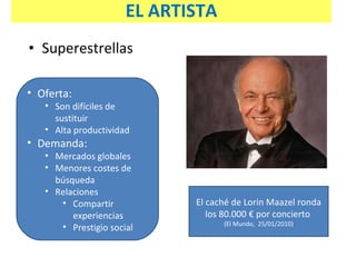 Superestrellas Oferta:  Son difíciles de sustituir Alta productividad Demanda: Mercados globales Menores costes de búsqueda Relaciones Compartir experiencias Prestigio social El caché de Lorin Maazel ronda los 80.000 € por concierto   (El Mundo,  25/01/2010) EL ARTISTA 
