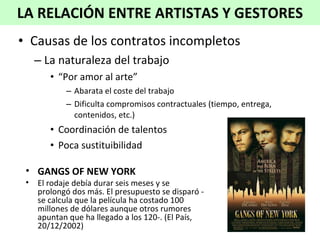 Causas de los contratos incompletos La naturaleza del trabajo “ Por amor al arte” Abarata el coste del trabajo Dificulta compromisos contractuales (tiempo, entrega, contenidos, etc.) Coordinación de talentos Poca sustituibilidad LA RELACIÓN ENTRE ARTISTAS Y GESTORES GANGS OF NEW YORK El rodaje debía durar seis meses y se prolongó dos más. El presupuesto se disparó -se calcula que la película ha costado 100 millones de dólares aunque otros rumores apuntan que ha llegado a los 120-.  (El País, 20/12/2002)   