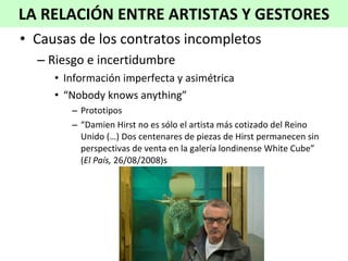 Causas de los contratos incompletos Riesgo e incertidumbre Información imperfecta y asimétrica “ Nobody knows anything” Prototipos “ Damien Hirst no es sólo el artista más cotizado del Reino Unido (…) Dos centenares de piezas de Hirst permanecen sin perspectivas de venta en la galería londinense White Cube” ( El País,  26/08/2008)s LA RELACIÓN ENTRE ARTISTAS Y GESTORES 