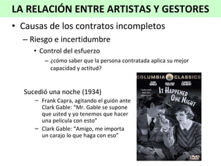 Causas de los contratos incompletos Riesgo e incertidumbre Control del esfuerzo ¿cómo saber que la persona contratada aplica su mejor capacidad y actitud? LA RELACIÓN ENTRE ARTISTAS Y GESTORES Sucedió una noche (1934) Frank Capra, agitando el guión ante Clark Gable: “Mr. Gable se supone que usted y yo tenemos que hacer una película con esto” Clark Gable: “Amigo, me importa un carajo lo que haga con eso”  