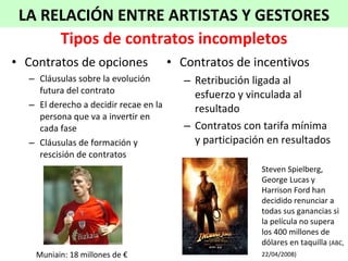 Contratos de opciones  Cláusulas sobre la evolución futura del contrato El derecho a decidir recae en la persona que va a invertir en cada fase Cláusulas de formación y rescisión de contratos Contratos de incentivos Retribución ligada al esfuerzo y vinculada al resultado Contratos con tarifa mínima y participación en resultados Tipos de contratos incompletos Muniain: 18 millones de € Steven Spielberg, George Lucas y Harrison Ford han decidido renunciar a todas sus ganancias si la película no supera los 400 millones de dólares en taquilla  (ABC, 22/04/2008)   LA RELACIÓN ENTRE ARTISTAS Y GESTORES 