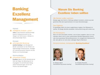 Banking                                              Warum Sie Banking
                                                         Exzellenz lieben sollten
    Exzellenz
    Management                                  Alle Banken wollen wachsen.
                                                Wenige wagen den Schritt in Richtung radikaler Innovation; scheren aus dem
                                                gewohnten Bild oder experimentieren mit neuen Dienstleistungen.


                                                Das Ergebnis.
                                                Ein gesättigter Markt mit einem vergleichbaren Angebot. Der Mitbewerb ist
    Klarheit                                    spürbar. Die Marge allenfalls akzeptabel. Aufbruchstimmung sieht anders aus.
=   intelligente Analyse „victor“
    victor ist das führende marktforschungs-    Die Konsequenz.
    basierte Analyseinstrument für das          Wenn wir nicht schrumpfen möchten, und wir davon ausgehen, dass es in den
    Steigern der Performance in Banken im       nächsten Jahren nicht zu einer substanziellen Bevölkerungsexplosion kommt
    deutschsprachigen Raum.                     oder einem grandiosen Wirtschaftswachstum mit unbegrenztem Wohlstand für
                                                alle, dann gibt es nur noch einen zulässigen Weg für Wachstum:
    Konzept
+   wirkungsvolle Beratung
    emotion banking ist als Management
                                                Kompromisslose, konsequente Banking Exzellenz!

    Berater spezialisiert auf das Fördern von
    eigenständigen Denkprozessen, Aufzeigen
    von unternehmerischen Chancen und das
    Stärken von Entscheidungen.

    Kommunikation
+   innovativen Dialog
    Exzellenz beginnt mit der Veränderung der
    Sicht der Dinge. Die Marketing Unit ist
    Impulsgeber für wertstiftenden Dialog,      Dr. Barbara Aigner                      Dr. Christian Rauscher
    starke Positionierungen und ein Auf-        Geschäftsführung emotion banking®       Geschäftsführung emotion banking®
    frischen des Bankenimages.
 