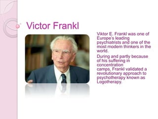 Victor Frankl
                Viktor E. Frankl was one of
                Europe’s leading
                psychiatrists and one of the
                most modern thinkers in the
                world.
                During and partly because
                of his suffering in
                concentration
                camps, Frankl validated a
                revolutionary approach to
                psychotherapy known as
                Logotherapy.
 