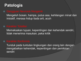 Patologis
 Gangguan Neurosis Noogenik
Mengeluh bosan, hampa, putus asa, kehilangan minat dan
inisiatif, merasa hidup tiada arti, acuh
 Karakter Totaliter
Memaksakan tujuan, kepentingan dan kehendak sendiri,
tidak menerima masukan, peka kritik
 Karakter Konformis
Tunduk pada tuntutan lingkungan dan orang lain dengan
mengabaikan kehendak, kepentingan dan pemikiran
sendiri
 
