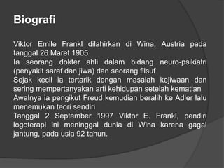 Biografi
Viktor Emile Frankl dilahirkan di Wina, Austria pada
tanggal 26 Maret 1905
Ia seorang dokter ahli dalam bidang neuro-psikiatri
(penyakit saraf dan jiwa) dan seorang filsuf
Sejak kecil ia tertarik dengan masalah kejiwaan dan
sering mempertanyakan arti kehidupan setelah kematian
Awalnya ia pengikut Freud kemudian beralih ke Adler lalu
menemukan teori sendiri
Tanggal 2 September 1997 Viktor E. Frankl, pendiri
logoterapi ini meninggal dunia di Wina karena gagal
jantung, pada usia 92 tahun.
 
