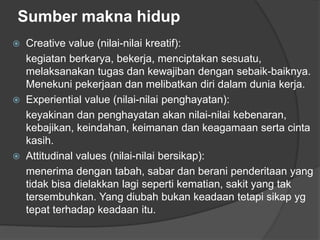 Sumber makna hidup
 Creative value (nilai-nilai kreatif):
kegiatan berkarya, bekerja, menciptakan sesuatu,
melaksanakan tugas dan kewajiban dengan sebaik-baiknya.
Menekuni pekerjaan dan melibatkan diri dalam dunia kerja.
 Experiential value (nilai-nilai penghayatan):
keyakinan dan penghayatan akan nilai-nilai kebenaran,
kebajikan, keindahan, keimanan dan keagamaan serta cinta
kasih.
 Attitudinal values (nilai-nilai bersikap):
menerima dengan tabah, sabar dan berani penderitaan yang
tidak bisa dielakkan lagi seperti kematian, sakit yang tak
tersembuhkan. Yang diubah bukan keadaan tetapi sikap yg
tepat terhadap keadaan itu.
 