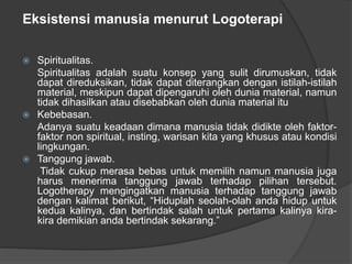 Eksistensi manusia menurut Logoterapi
 Spiritualitas.
Spiritualitas adalah suatu konsep yang sulit dirumuskan, tidak
dapat direduksikan, tidak dapat diterangkan dengan istilah-istilah
material, meskipun dapat dipengaruhi oleh dunia material, namun
tidak dihasilkan atau disebabkan oleh dunia material itu
 Kebebasan.
Adanya suatu keadaan dimana manusia tidak didikte oleh faktor-
faktor non spiritual, insting, warisan kita yang khusus atau kondisi
lingkungan.
 Tanggung jawab.
Tidak cukup merasa bebas untuk memilih namun manusia juga
harus menerima tanggung jawab terhadap pilihan tersebut.
Logotherapy mengingatkan manusia terhadap tanggung jawab
dengan kalimat berikut, “Hiduplah seolah-olah anda hidup untuk
kedua kalinya, dan bertindak salah untuk pertama kalinya kira-
kira demikian anda bertindak sekarang.”
 