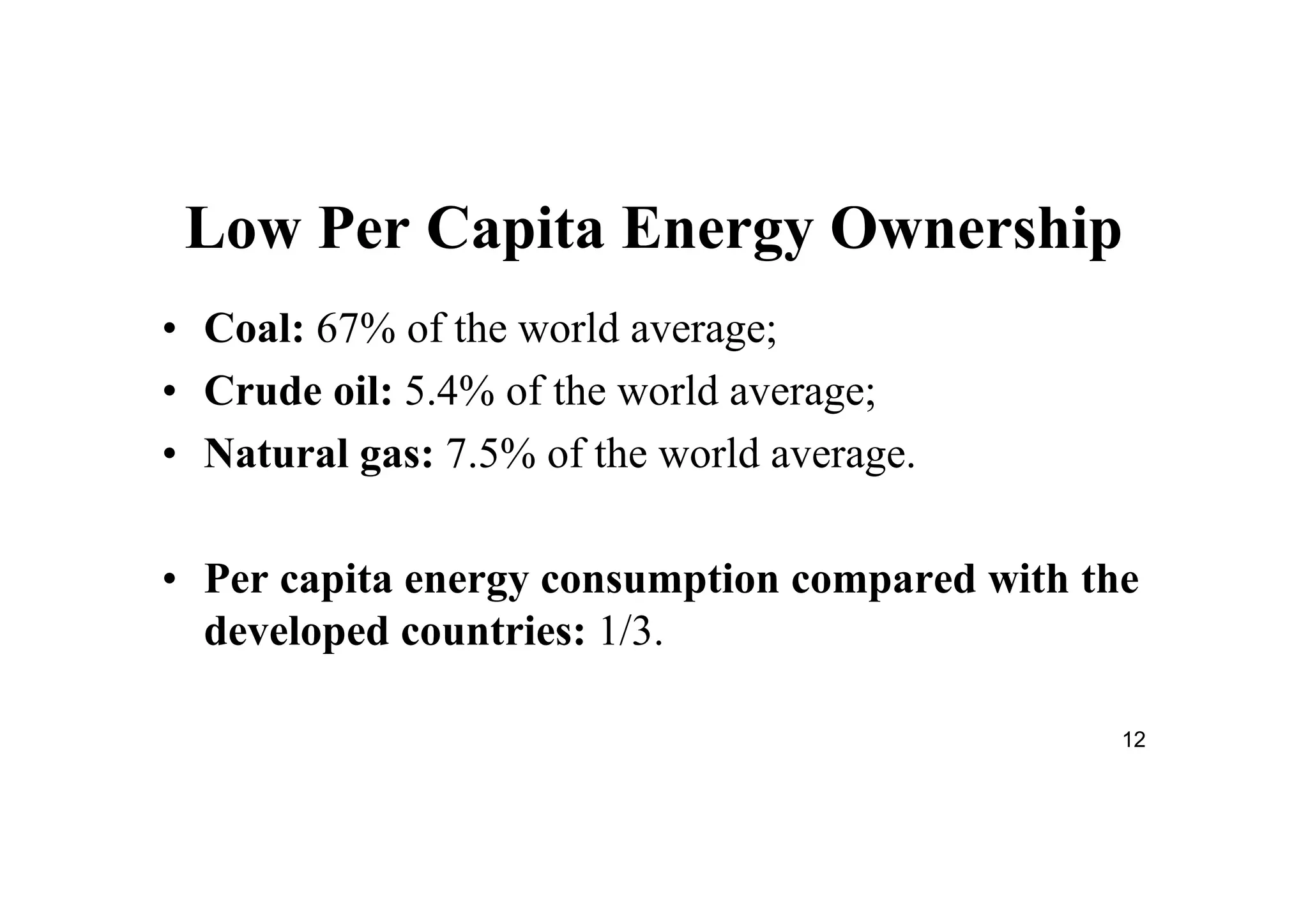 12
Low Per Capita Energy Ownership
• Coal: 67% of the world average;
• Crude oil: 5.4% of the world average;
• Natural gas: 7.5% of the world average.
• Per capita energy consumption compared with the
developed countries: 1/3.
 