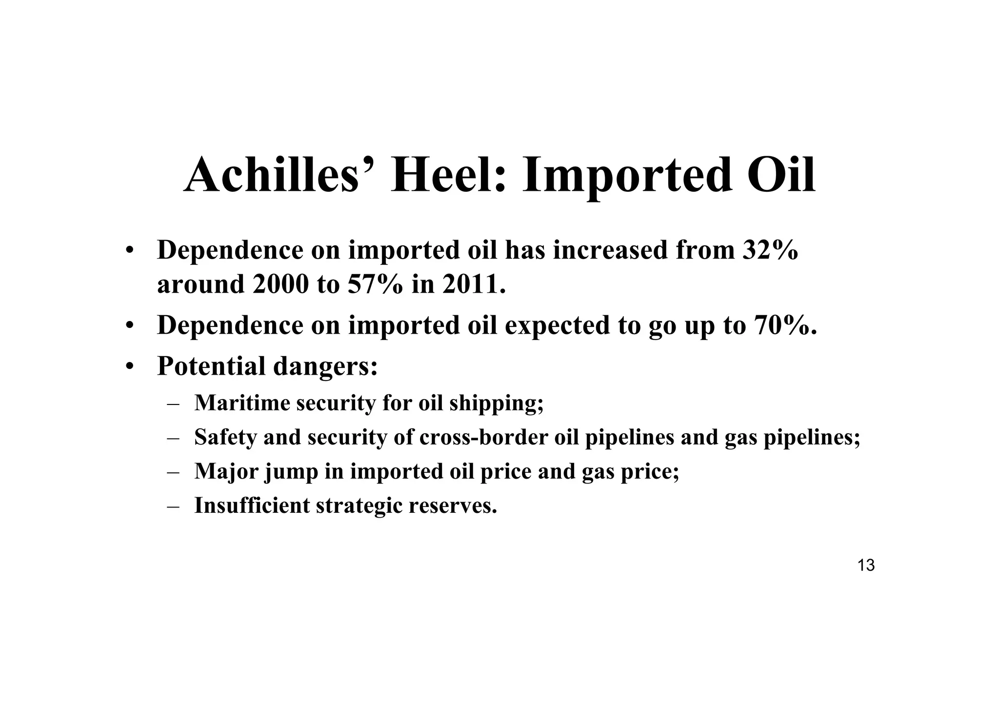 13
Achilles’ Heel: Imported Oil
• Dependence on imported oil has increased from 32%
around 2000 to 57% in 2011.
• Dependence on imported oil expected to go up to 70%.
• Potential dangers:
– Maritime security for oil shipping;
– Safety and security of cross-border oil pipelines and gas pipelines;
– Major jump in imported oil price and gas price;
– Insufficient strategic reserves.
 