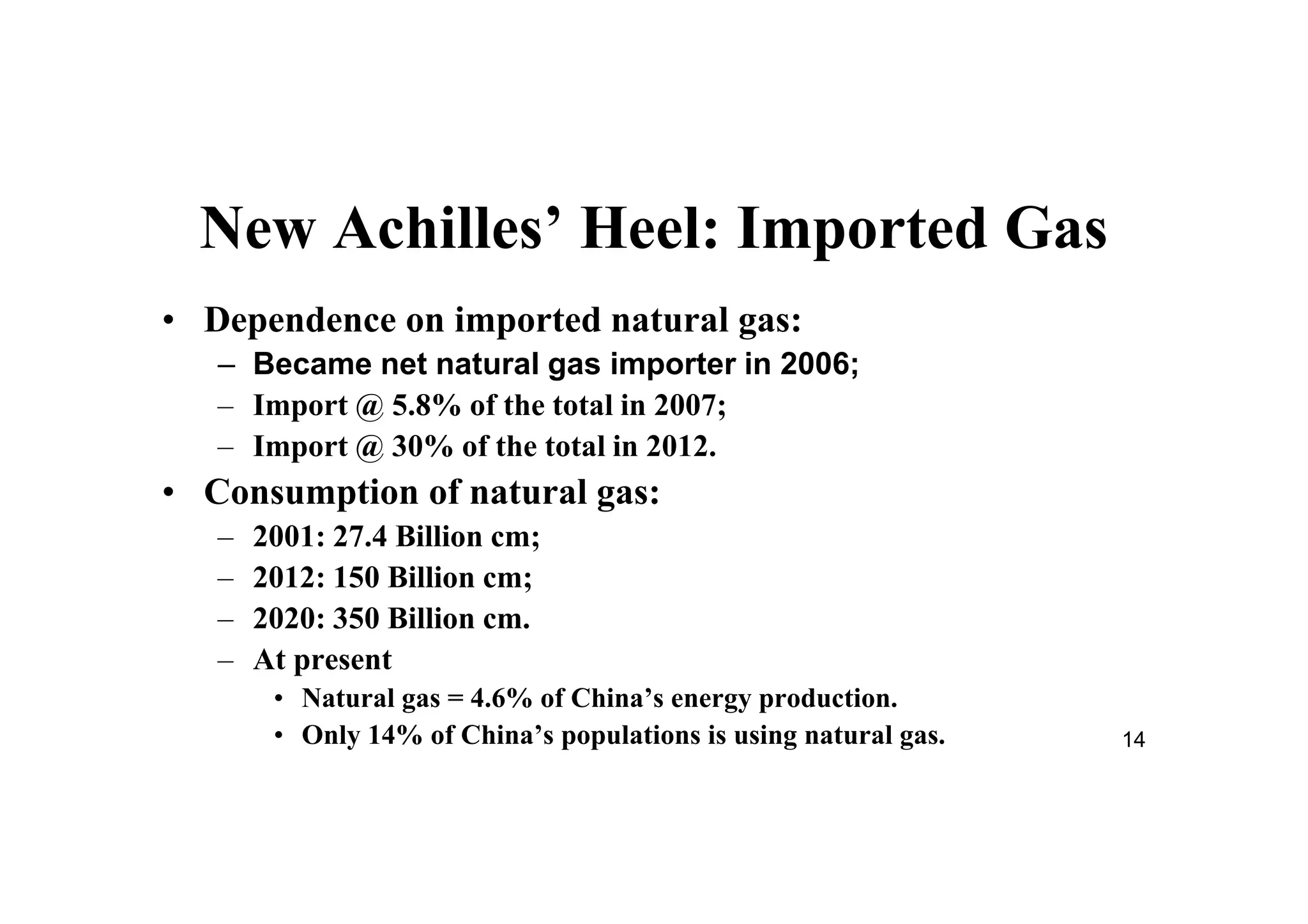 14
New Achilles’ Heel: Imported Gas
• Dependence on imported natural gas:
– Became net natural gas importer in 2006;
– Import @ 5.8% of the total in 2007;
– Import @ 30% of the total in 2012.
• Consumption of natural gas:
– 2001: 27.4 Billion cm;
– 2012: 150 Billion cm;
– 2020: 350 Billion cm.
– At present
• Natural gas = 4.6% of China’s energy production.
• Only 14% of China’s populations is using natural gas.
 