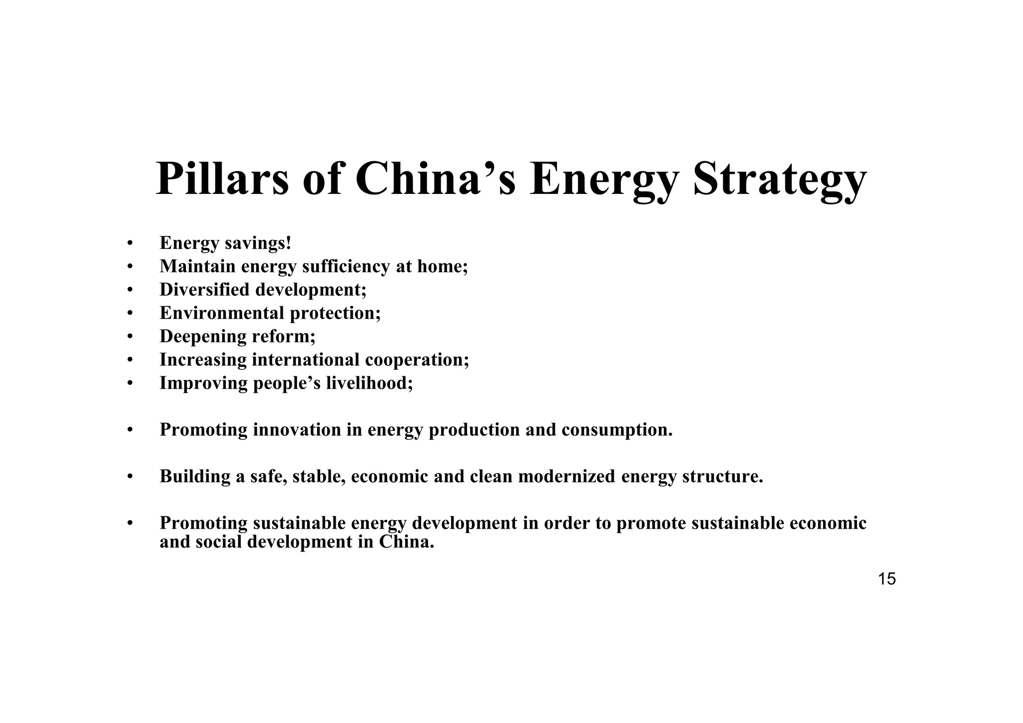 15
Pillars of China’s Energy Strategy
• Energy savings!
• Maintain energy sufficiency at home;
• Diversified development;
• Environmental protection;
• Deepening reform;
• Increasing international cooperation;
• Improving people’s livelihood;
• Promoting innovation in energy production and consumption.
• Building a safe, stable, economic and clean modernized energy structure.
• Promoting sustainable energy development in order to promote sustainable economic
and social development in China.
 