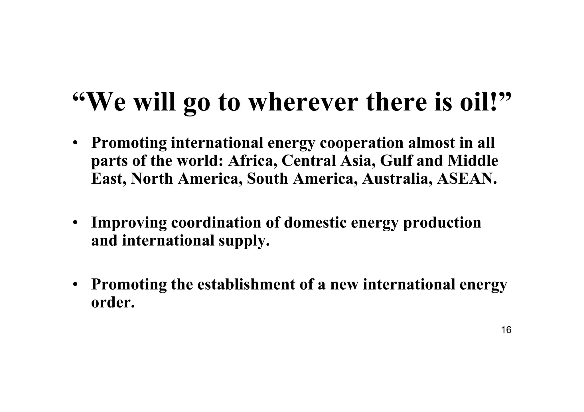 16
“We will go to wherever there is oil!”
• Promoting international energy cooperation almost in all
parts of the world: Africa, Central Asia, Gulf and Middle
East, North America, South America, Australia, ASEAN.
• Improving coordination of domestic energy production
and international supply.
• Promoting the establishment of a new international energy
order.
 