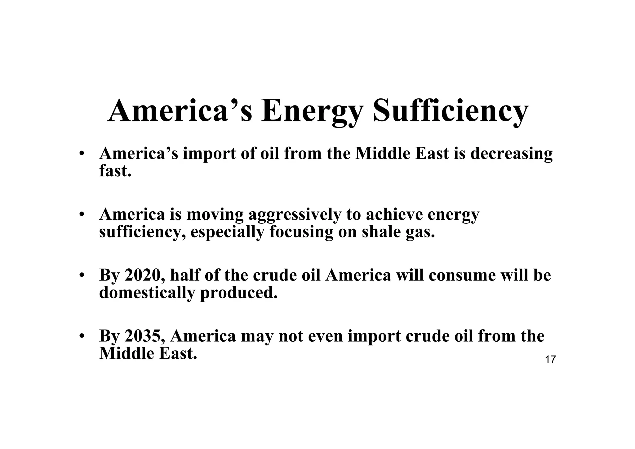 17
America’s Energy Sufficiency
• America’s import of oil from the Middle East is decreasing
fast.
• America is moving aggressively to achieve energy
sufficiency, especially focusing on shale gas.
• By 2020, half of the crude oil America will consume will be
domestically produced.
• By 2035, America may not even import crude oil from the
Middle East.
 