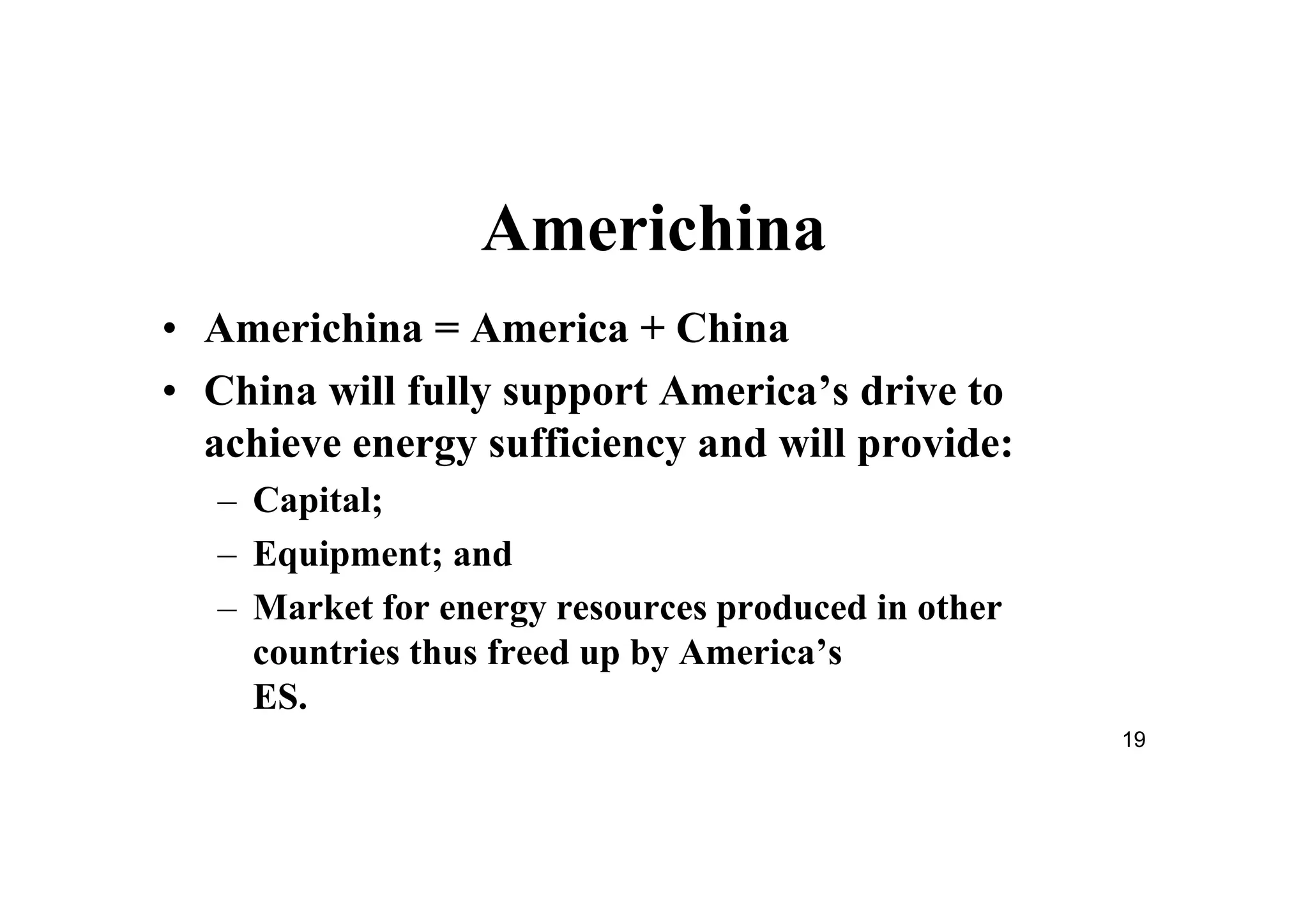 19
Americhina
• Americhina = America + China
• China will fully support America’s drive to
achieve energy sufficiency and will provide:
– Capital;
– Equipment; and
– Market for energy resources produced in other
countries thus freed up by America’s
ES.
 