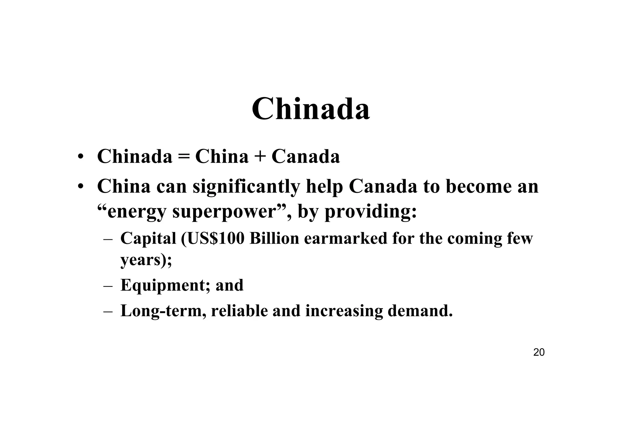 20
Chinada
• Chinada = China + Canada
• China can significantly help Canada to become an
“energy superpower”, by providing:
– Capital (US$100 Billion earmarked for the coming few
years);
– Equipment; and
– Long-term, reliable and increasing demand.
 