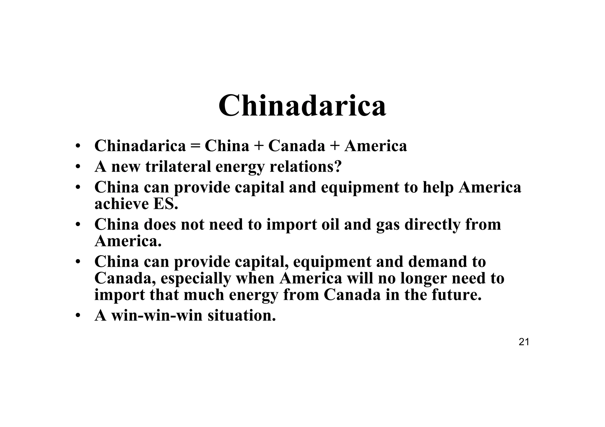 21
Chinadarica
• Chinadarica = China + Canada + America
• A new trilateral energy relations?
• China can provide capital and equipment to help America
achieve ES.
• China does not need to import oil and gas directly from
America.
• China can provide capital, equipment and demand to
Canada, especially when America will no longer need to
import that much energy from Canada in the future.
• A win-win-win situation.
 