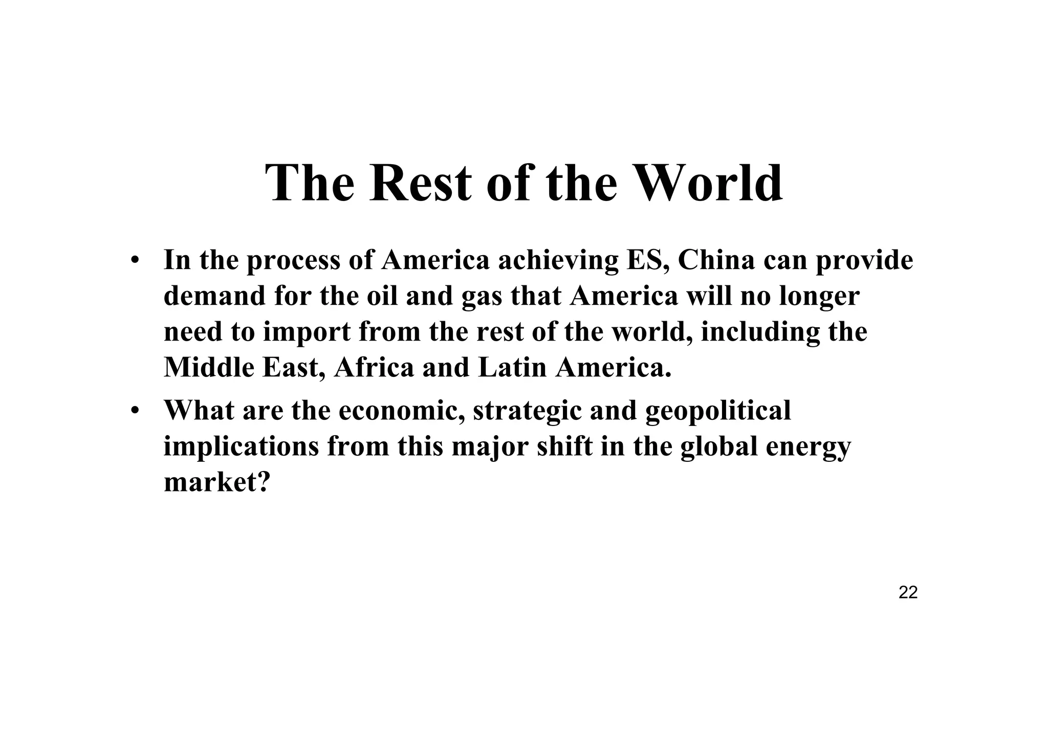 22
The Rest of the World
• In the process of America achieving ES, China can provide
demand for the oil and gas that America will no longer
need to import from the rest of the world, including the
Middle East, Africa and Latin America.
• What are the economic, strategic and geopolitical
implications from this major shift in the global energy
market?
 