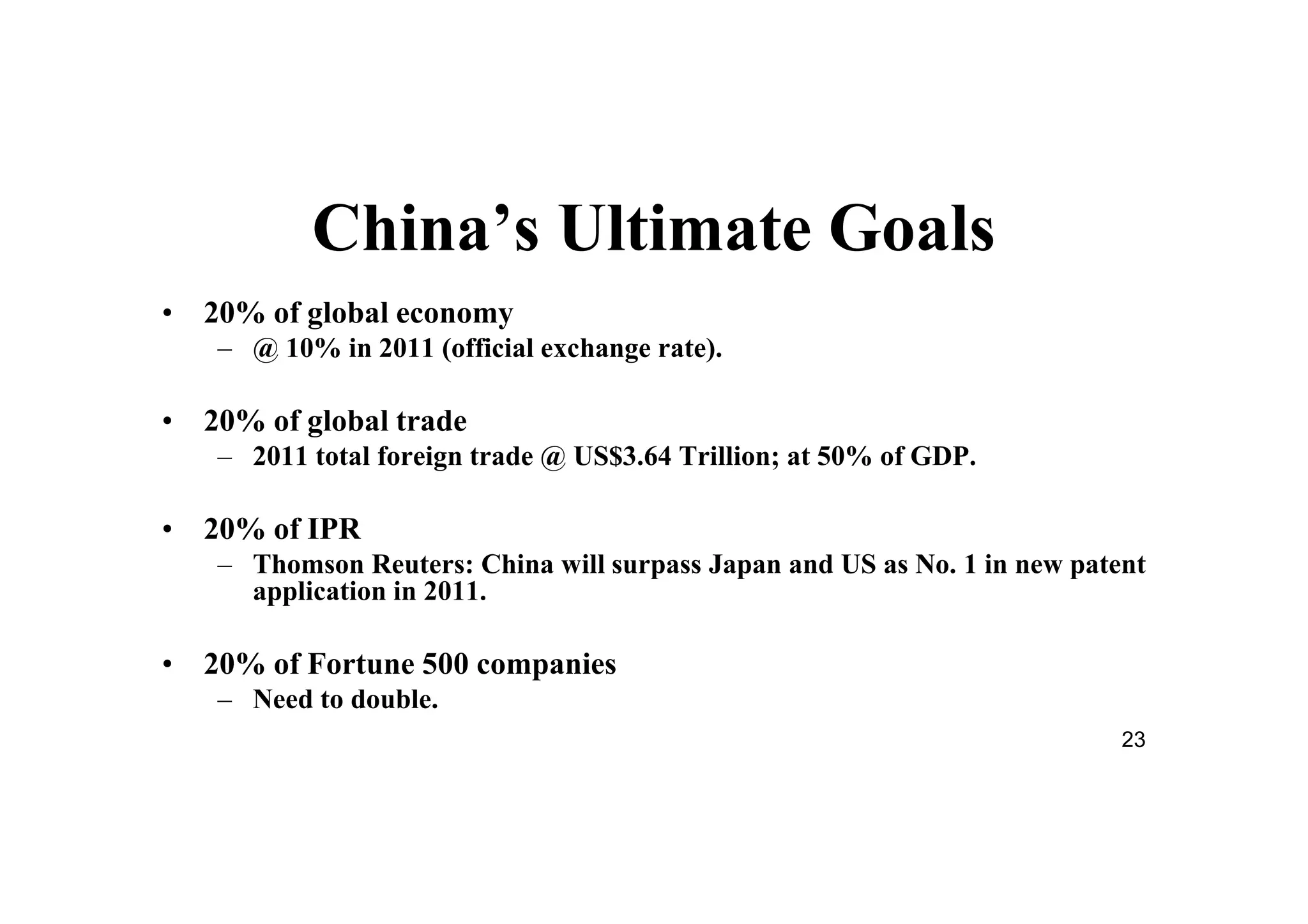 23
China’s Ultimate Goals
• 20% of global economy
– @ 10% in 2011 (official exchange rate).
• 20% of global trade
– 2011 total foreign trade @ US$3.64 Trillion; at 50% of GDP.
• 20% of IPR
– Thomson Reuters: China will surpass Japan and US as No. 1 in new patent
application in 2011.
• 20% of Fortune 500 companies
– Need to double.
 