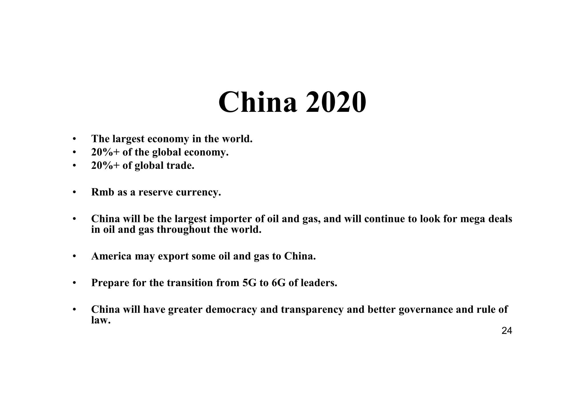 24
China 2020
• The largest economy in the world.
• 20%+ of the global economy.
• 20%+ of global trade.
• Rmb as a reserve currency.
• China will be the largest importer of oil and gas, and will continue to look for mega deals
in oil and gas throughout the world.
• America may export some oil and gas to China.
• Prepare for the transition from 5G to 6G of leaders.
• China will have greater democracy and transparency and better governance and rule of
law.
 