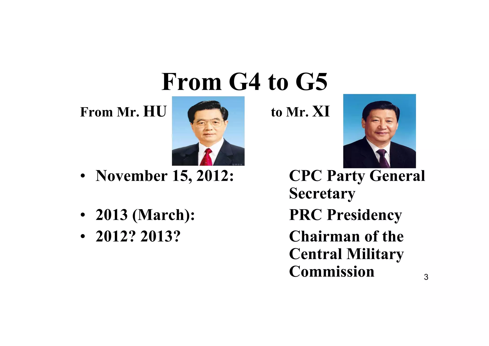 3
From G4 to G5
From Mr. HU to Mr. XI
• November 15, 2012: CPC Party General
Secretary
• 2013 (March): PRC Presidency
• 2012? 2013? Chairman of the
Central Military
Commission
 