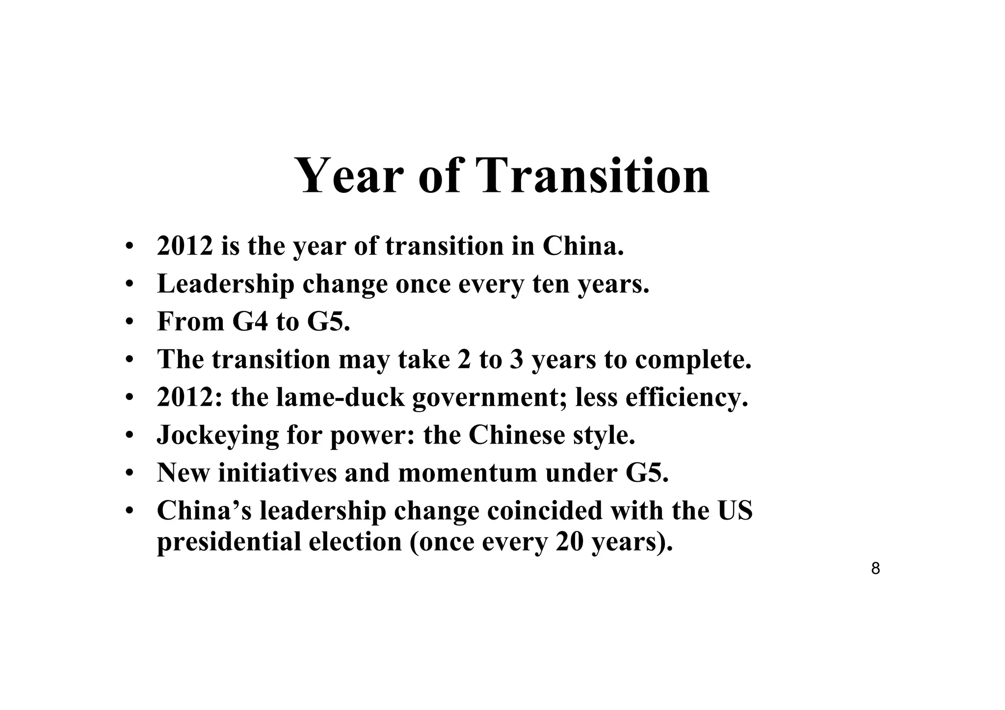 8
Year of Transition
• 2012 is the year of transition in China.
• Leadership change once every ten years.
• From G4 to G5.
• The transition may take 2 to 3 years to complete.
• 2012: the lame-duck government; less efficiency.
• Jockeying for power: the Chinese style.
• New initiatives and momentum under G5.
• China’s leadership change coincided with the US
presidential election (once every 20 years).
 