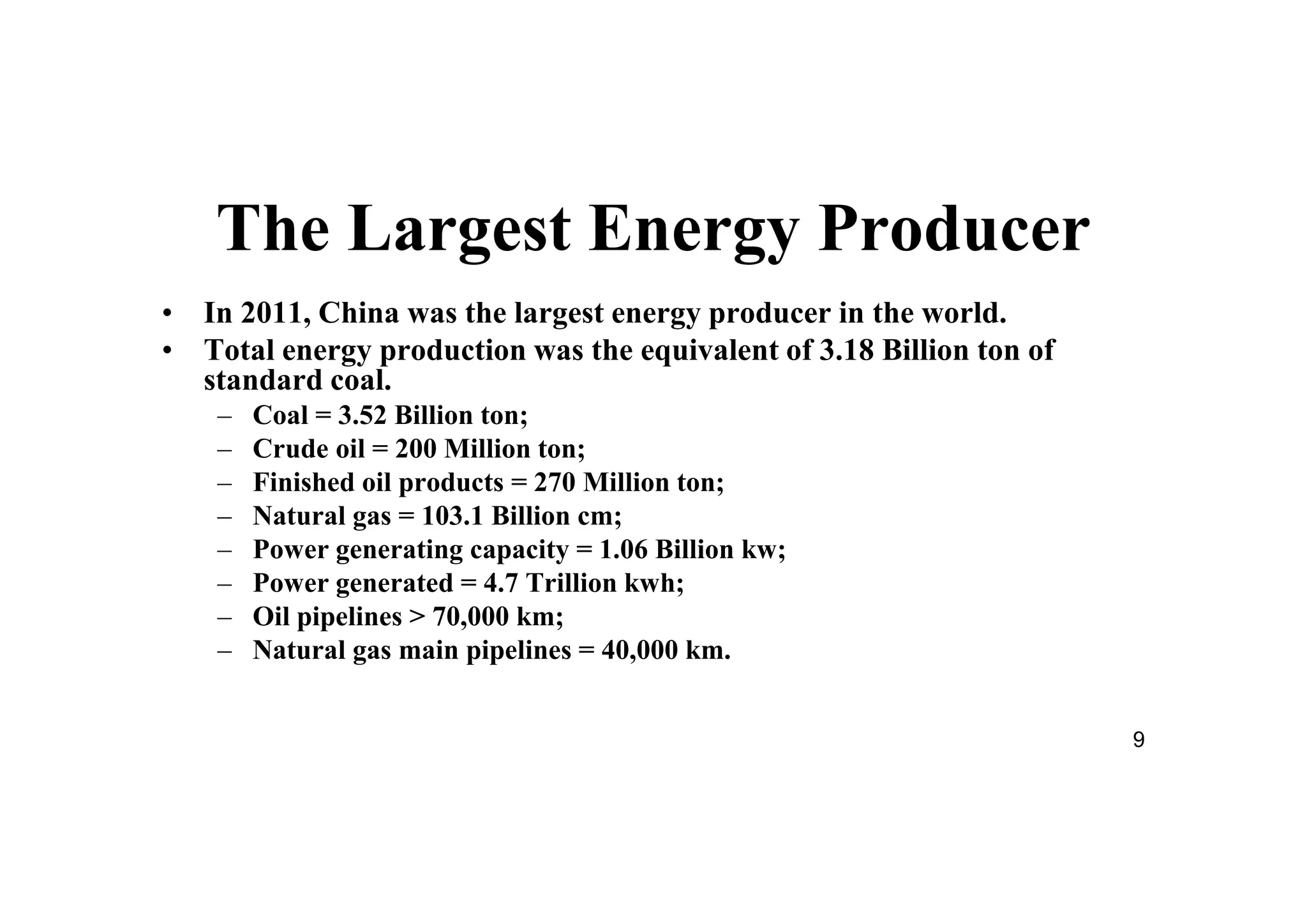9
The Largest Energy Producer
• In 2011, China was the largest energy producer in the world.
• Total energy production was the equivalent of 3.18 Billion ton of
standard coal.
– Coal = 3.52 Billion ton;
– Crude oil = 200 Million ton;
– Finished oil products = 270 Million ton;
– Natural gas = 103.1 Billion cm;
– Power generating capacity = 1.06 Billion kw;
– Power generated = 4.7 Trillion kwh;
– Oil pipelines > 70,000 km;
– Natural gas main pipelines = 40,000 km.
 