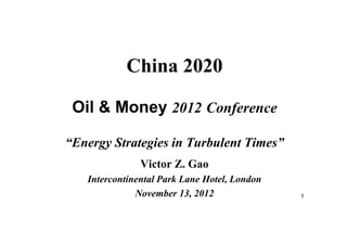 1
China 2020
Oil & Money 2012 Conference
“Energy Strategies in Turbulent Times”
Victor Z. Gao
Intercontinental Park Lane Hotel, London
November 13, 2012
 
