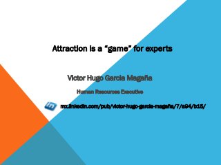 Attraction is a “game” for experts
Victor Hugo GarciaVictor Hugo Garcia
MagañaMagaña
Human Resources ExecutiveHuman Resources Executive
mx.linkedin.com/pub/victor-hugo-garcia-
magaña/7/a94/b15/
 