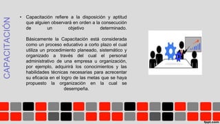 CAPACITACIÓN
• Capacitación refiere a la disposición y aptitud
que alguien observará en orden a la consecución
de un objetivo determinado.
Básicamente la Capacitación está considerada
como un proceso educativo a corto plazo el cual
utiliza un procedimiento planeado, sistemático y
organizado a través del cual el personal
administrativo de una empresa u organización,
por ejemplo, adquirirá los conocimientos y las
habilidades técnicas necesarias para acrecentar
su eficacia en el logro de las metas que se haya
propuesto la organización en la cual se
desempeña.
 