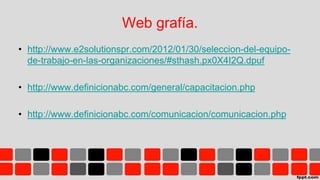 Web grafía.
• http://www.e2solutionspr.com/2012/01/30/seleccion-del-equipo-
de-trabajo-en-las-organizaciones/#sthash.px0X4I2Q.dpuf
• http://www.definicionabc.com/general/capacitacion.php
• http://www.definicionabc.com/comunicacion/comunicacion.php
 