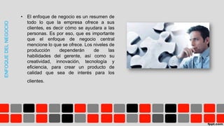 ENFOQUEDELNEGOCIO
• El enfoque de negocio es un resumen de
todo lo que la empresa ofrece a sus
clientes, es decir cómo se ayudara a las
personas. Es por eso, que es importante
que el enfoque de negocio central
mencione lo que se ofrece. Los niveles de
producción dependerán de las
habilidades del gerente, así como su
creatividad, innovación, tecnología y
eficiencia, para crear un producto de
calidad que sea de interés para los
clientes.
 