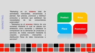 MARKETING
"Marketing es un sistema total de
actividades mercantiles, encaminada a
planear, fijar precios, promover y distribuir
productos y servicios que satisfacen las
necesidades de los consumidores
potenciales".
- "Marketing es el proceso interno de una
sociedad mediante el cual se planea con
antelación cómo aumentar y satisfacer la
composición de la demanda de productos y
servicios de índole mercantil mediante la
creación, promoción, intercambio y
distribución física de tales mercancías o
servicios".
 