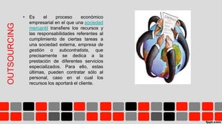OUTSOURCING
• Es el proceso económico
empresarial en el que una sociedad
mercantil transfiere los recursos y
las responsabilidades referentes al
cumplimiento de ciertas tareas a
una sociedad externa, empresa de
gestión o subcontratista, que
precisamente se dedica a la
prestación de diferentes servicios
especializados. Para ello, estas
últimas, pueden contratar sólo al
personal, caso en el cual los
recursos los aportará el cliente.
 