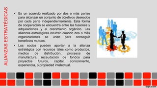 ALIANZASESTRATÉGICAS
• Es un acuerdo realizado por dos o más partes
para alcanzar un conjunto de objetivos deseados
por cada parte independientemente. Esta forma
de cooperación se encuentra entre las fusiones y
adquisiciones y el crecimiento orgánico. Las
alianzas estratégicas ocurren cuando dos o más
organizaciones se unen para conseguir
beneficios mutuos.
• Los socios pueden aportar a la alianza
estratégica con recursos tales como productos,
medios de distribución, procesos de
manufactura, recaudación de fondos para
proyectos futuros, capital, conocimiento,
experiencia, o propiedad intelectual.
 