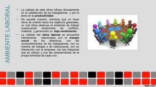 AMBIENTELABORAL • La calidad de este clima influye directamente
en la satisfacción de los trabajadores y por lo
tanto en la productividad.
• De aquella manera, mientras que un buen
clima se orienta hacia los objetivos generales,
un mal clima destruye el ambiente de trabajo
ocasionando situaciones de conflicto,
malestar y generando un bajo rendimiento.
• La calidad del clima laboral se encuentra
íntimamente relacionado con el manejo
social de los directivos, con los
comportamientos de los trabajadores, con su
manera de trabajar y de relacionarse, con su
interacción con la empresa, con las máquinas
que se utilizan y con las características de la
propia actividad de cada uno.
 