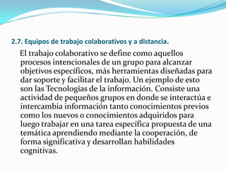 2.7. Equipos de trabajo colaborativos y a distancia.
El trabajo colaborativo se define como aquellos
procesos intencionales de un grupo para alcanzar
objetivos específicos, más herramientas diseñadas para
dar soporte y facilitar el trabajo. Un ejemplo de esto
son las Tecnologías de la información. Consiste una
actividad de pequeños grupos en donde se interactúa e
intercambia información tanto conocimientos previos
como los nuevos o conocimientos adquiridos para
luego trabajar en una tarea específica propuesta de una
temática aprendiendo mediante la cooperación, de
forma significativa y desarrollan habilidades
cognitivas.
 