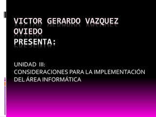 VICTOR GERARDO VAZQUEZ
OVIEDO
PRESENTA:
UNIDAD III:
CONSIDERACIONES PARA LA IMPLEMENTACIÓN
DEL ÁREA INFORMÁTICA
 