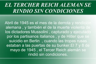EL TERCHER REICH ALEMAN SE RINDIO SIN CONDICIONES Abril de 1945 es el mes de la derrota y rendición alemana , y también el de la muerte violenta de los dictadores Mussolini , capturado y ejecutado por los partisanos italianos , y de Hitler que se suicidio en Berlin  , cuando las tropas rusas estaban a las puertas de su bunker.El 7 y 8 de mayo de 1945 , el Tercer Reich alemán se rindió sin condiciones. 