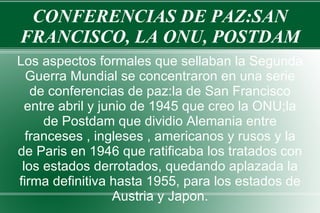 CONFERENCIAS DE PAZ:SAN FRANCISCO, LA ONU, POSTDAM Los aspectos formales que sellaban la Segunda Guerra Mundial se concentraron en una serie de conferencias de paz:la de San Francisco entre abril y junio de 1945 que creo la ONU;la de Postdam que dividio Alemania entre franceses , ingleses , americanos y rusos y la de Paris en 1946 que ratificaba los tratados con los estados derrotados, quedando aplazada la firma definitiva hasta 1955, para los estados de Austria y Japon. 